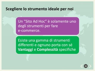Scegliere lo strumento ideale per noi
Un “Sito Ad Hoc” è solamente uno
degli strumenti per fare
e-commerce.

Esiste una gamma di strumenti
differenti e ognuno porta con sé
Vantaggi e Complessità specifiche

38

 