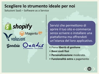 Scegliere lo strumento ideale per noi
Soluzioni SaaS – Software as a Service

Servizi che permettono di
aprire il tuo sito e-commerce
senza scrivere o installare una
piattaforma ma offrendoti
un’istanza del loro applicativo.
• Piena libertà di gestione
• Bassi costi fissi
• Personalizzazione moderata.
• Funzionalità extra a pagamento
44

 