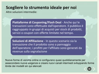 Scegliere lo strumento ideale per noi
Altre soluzioni intermedie:

Piattaforme di Couponing/Flash Deal - Anche qui le
transazioni sono effettuate dall’operatore. Il pubblico è
raggruppato in gruppi di acquisti per stock di prodotti,
servizi o coupon con offerte limitate nel tempo.
Soluzioni di Affiliazione - In questo scenario sia la
transazione che il prodotto sono a pannaggio
dell’operatore; i profitti per l’affiliato sono generati da
revenue sulla segnalazione
Nuove forme di vendita online si configurano quasi quotidianamente per
assecondare nuove esigenze e creare nuovi canali intermedi sviluppando forme
ibride dei modelli sin qui elencati
46

 