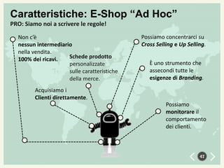 Caratteristiche: E-Shop “Ad Hoc”
PRO: Siamo noi a scrivere le regole!
Non c’è
nessun intermediario
nella vendita.
Schede prodotto
100% dei ricavi.
personalizzate
sulle caratteristiche
della merce.

Possiamo concentrarci su
Cross Selling e Up Selling.

È uno strumento che
assecondi tutte le
esigenze di Branding.

Acquisiamo i
Clienti direttamente.
Possiamo
monitorare il
comportamento
dei clienti.

47

 
