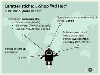 Caratteristiche: E-Shop “Ad Hoc”
CONTRO: Si parte da zero
Ci sono vari oneri aggiuntivi:
• Tecnici (server, banda)
• di Sicurezza (firewall, criptaggio)
• Legali (privacy, termini e cond.)

Dipendiamo da un unico fornitore di
traffico: Google

Dobbiamo costruire il
nostro parco clienti
tramite investimenti in
marketing (SEO, PPC, Ecc…)
Il costo di start-up
è maggiore.

48

 