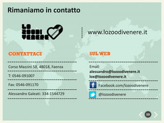Rimaniamo in contatto
www.lozoodivenere.it
CONTATTACI

SUL WEB

Corso Mazzini 58, 48018, Faenza

Email:
alessandro@lozoodivenere.it
lox@lozoodivenere.it

T: 0546-091007
Fax: 0546-091170

Facebook.com/lozoodivenere

Alessandro Galeati: 334-1544729

@lozoodivenere

59

 