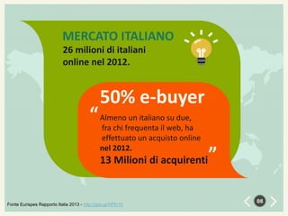MERCATO ITALIANO
26 milioni di italiani
online nel 2012.

50% e-buyer

un italiano su due,
“ Almenofrequenta il web, ha
fra chi

“

effettuato un acquisto online
nel 2012.

13 Milioni di acquirenti

Fonte Eurispes Rapporto Italia 2013 - http://goo.gl/HPfn1h

08

 