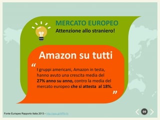 MERCATO EUROPEO
Attenzione allo straniero!

Amazon su tutti
gruppi americani, Amazon in testa,
“ Ihanno avuto una crescita media del

Fonte Eurispes Rapporto Italia 2013 - http://goo.gl/HPfn1h

“

27% anno su anno, contro la media del
mercato europeo che si attesta al 18%.

09

 