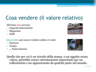 Cosa vendere (il valore relativo)All’inizio non servono:Capacità informaticheMagazzinoSoldiQuasi tutto può essere venduto online ci vuole:PazienzaTempo... Tanta fantasiaQuello che per voi è un ricordo della nonna, o un oggetto senza valore, potrebbe essere estremamente importante per un collezionista o un appassionato da qualche parte nel mondo.20/11/2009