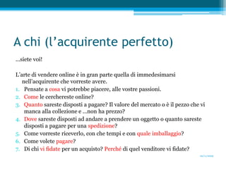 A chi (l’acquirente perfetto)...siete voi!L’arte di vendere online è in gran parte quella di immedesimarsi nell’acquirente che vorreste avere.Pensate a cosa vi potrebbe piacere, alle vostre passioni. Come le cerchereste online?Quanto sareste disposti a pagare? Il valore del mercato o è il pezzo che vi manca alla collezione e ...non ha prezzo?Dove sareste disposti ad andare a prendere un oggetto o quanto sareste disposti a pagare per una spedizione?Comevorreste riceverlo, con che tempi e con quale imballaggio? Come volete pagare?Di chi vi fidate per un acquisto? Perché di quel venditore vi fidate?20/11/2009