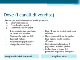 Dove (i canali di vendita)Dovete partire da almeno tre cose che già sapete: Cosa volete vendere Come lo volete spedire Come volete essere pagatiÈ un armadio, una macchina, un vaso o una murrinaNon sarebbe facile spedirloPiace agli italianiVolete essere pagati subitoNon parlate altre lingueÈ un cd, una sorpresina kinder, un cellulare...Non è troppo delicato da spedireÈ un oggetto molto popolare all’esteroSiete disposti ad aspettare il pagamento prima di spedireParlate bene la lingua del potenziale acquirente o l’inglese Scegliete i siti di annunciScegliete eBay20/11/2009