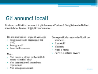 Gli annunci localiEsistono molti siti di annunci: il più famoso all’estero è Craiglist ma in Italia ci sono Subito, Bakeca, Kijiji, Secondamano...Gli annunci hanno i seguenti vantaggi:Sono locali (sono organizzati per città)Sono gratuitiSono facili da usareMA...Non hanno le stesse probabilità di essere visitati di eBayNon permettono di crearsi una reputazioneNon sono professionaliSono particolarmente indicati per vendere:Immobili VacanzeAuto e motoServizi o offrire lavoro20/11/2009