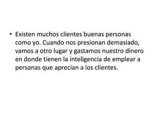 • Existen muchos clientes buenas personas
  como yo. Cuando nos presionan demasiado,
  vamos a otro lugar y gastamos nuestro dinero
  en donde tienen la inteligencia de emplear a
  personas que aprecian a los clientes.
 