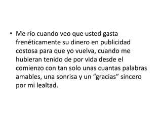 • Me río cuando veo que usted gasta
  frenéticamente su dinero en publicidad
  costosa para que yo vuelva, cuando me
  hubieran tenido de por vida desde el
  comienzo con tan solo unas cuantas palabras
  amables, una sonrisa y un “gracias” sincero
  por mi lealtad.
 