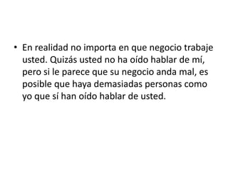 • En realidad no importa en que negocio trabaje
  usted. Quizás usted no ha oído hablar de mí,
  pero si le parece que su negocio anda mal, es
  posible que haya demasiadas personas como
  yo que sí han oído hablar de usted.
 