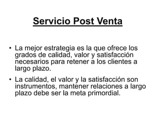 Servicio Post Venta

• La mejor estrategia es la que ofrece los
  grados de calidad, valor y satisfacción
  necesarios para retener a los clientes a
  largo plazo.
• La calidad, el valor y la satisfacción son
  instrumentos, mantener relaciones a largo
  plazo debe ser la meta primordial.
 
