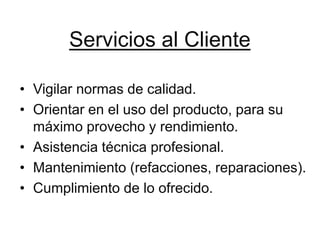 Servicios al Cliente

• Vigilar normas de calidad.
• Orientar en el uso del producto, para su
  máximo provecho y rendimiento.
• Asistencia técnica profesional.
• Mantenimiento (refacciones, reparaciones).
• Cumplimiento de lo ofrecido.
 