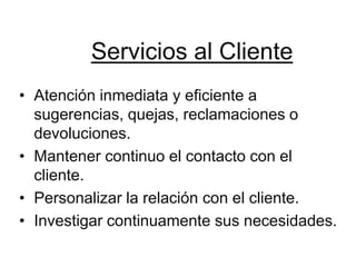 Servicios al Cliente
• Atención inmediata y eficiente a
  sugerencias, quejas, reclamaciones o
  devoluciones.
• Mantener continuo el contacto con el
  cliente.
• Personalizar la relación con el cliente.
• Investigar continuamente sus necesidades.
 
