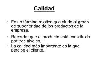 Calidad

• Es un término relativo que alude al grado
  de superioridad de los productos de la
  empresa.
• Recordar que el producto está constituido
  por tres niveles.
• La calidad más importante es la que
  percibe el cliente.
 