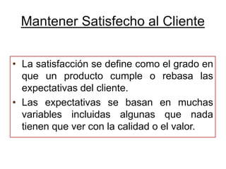 Mantener Satisfecho al Cliente


• La satisfacción se define como el grado en
  que un producto cumple o rebasa las
  expectativas del cliente.
• Las expectativas se basan en muchas
  variables incluidas algunas que nada
  tienen que ver con la calidad o el valor.
 