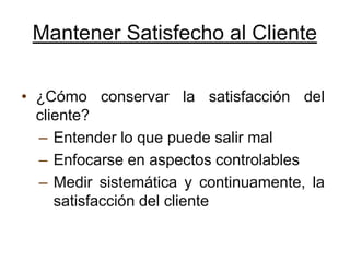 Mantener Satisfecho al Cliente

• ¿Cómo conservar la satisfacción del
  cliente?
  – Entender lo que puede salir mal
  – Enfocarse en aspectos controlables
  – Medir sistemática y continuamente, la
     satisfacción del cliente
 