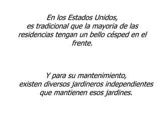 En los Estados Unidos,
   es tradicional que la mayoria de las
residencias tengan un bello césped en el
                  frente.



        Y para su mantenimiento,
existen diversos jardineros independientes
       que mantienen esos jardines.
 