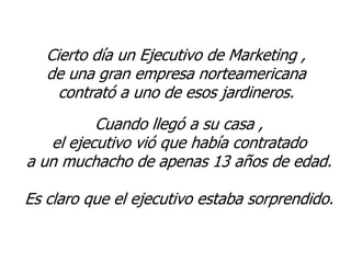 Cierto día un Ejecutivo de Marketing ,
   de una gran empresa norteamericana
     contrató a uno de esos jardineros.
          Cuando llegó a su casa ,
   el ejecutivo vió que había contratado
a un muchacho de apenas 13 años de edad.

Es claro que el ejecutivo estaba sorprendido.
 