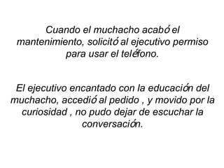 Cuando el muchacho acabó el
 mantenimiento, solicitó al ejecutivo permiso
           para usar el teléfono.


 El ejecutivo encantado con la educación del
muchacho, accedió al pedido , y movido por la
  curiosidad , no pudo dejar de escuchar la
                conversación.
 
