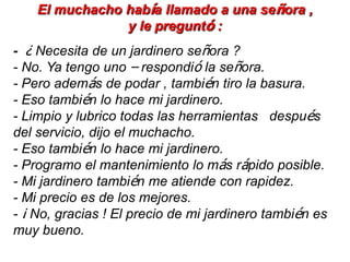 El muchacho había llamado a una señora ,
                y le preguntó :
- ¿ Necesita de un jardinero señora ?
- No. Ya tengo uno – respondió la señora.
- Pero además de podar , también tiro la basura.
- Eso también lo hace mi jardinero.
- Limpio y lubrico todas las herramientas después
del servicio, dijo el muchacho.
- Eso también lo hace mi jardinero.
- Programo el mantenimiento lo más rápido posible.
- Mi jardinero también me atiende con rapidez.
- Mi precio es de los mejores.
- ¡ No, gracias ! El precio de mi jardinero también es
muy bueno.
 