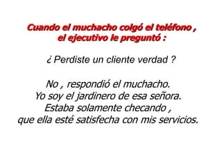 Cuando el muchacho colgó el teléfono ,
        el ejecutivo le preguntó :

      ¿ Perdiste un cliente verdad ?

       No , respondió el muchacho.
   Yo soy el jardinero de esa señora.
      Estaba solamente checando ,
que ella esté satisfecha con mis servicios.
 