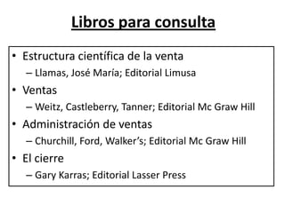 Libros para consulta
• Estructura científica de la venta
   – Llamas, José María; Editorial Limusa
• Ventas
   – Weitz, Castleberry, Tanner; Editorial Mc Graw Hill
• Administración de ventas
   – Churchill, Ford, Walker’s; Editorial Mc Graw Hill
• El cierre
   – Gary Karras; Editorial Lasser Press
 