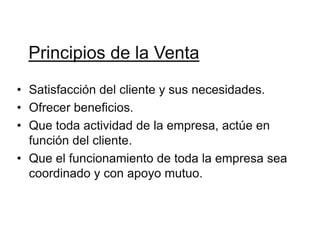 Principios de la Venta
• Satisfacción del cliente y sus necesidades.
• Ofrecer beneficios.
• Que toda actividad de la empresa, actúe en
  función del cliente.
• Que el funcionamiento de toda la empresa sea
  coordinado y con apoyo mutuo.
 