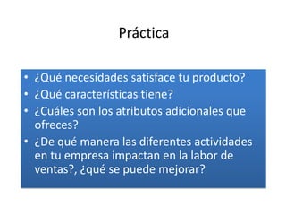 Práctica

• ¿Qué necesidades satisface tu producto?
• ¿Qué características tiene?
• ¿Cuáles son los atributos adicionales que
  ofreces?
• ¿De qué manera las diferentes actividades
  en tu empresa impactan en la labor de
  ventas?, ¿qué se puede mejorar?
 