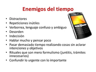 Enemigos del tiempo
• Distractores
• Repeticiones inútiles
• Verborrea, lenguaje confuso y ambiguo
• Desorden
• Indecisión
• Hablar mucho y pensar poco
• Pasar demasiado tiempo realizando cosas sin aclarar
  intenciones y objetivos
• Rituales que son mero formulismo (juntitis, trámites
  innecesarios)
• Confundir lo urgente con lo importante
 