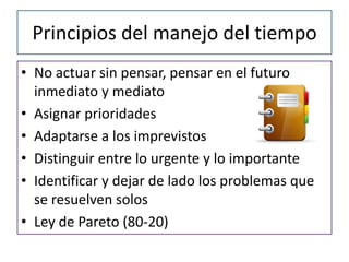 Principios del manejo del tiempo
• No actuar sin pensar, pensar en el futuro
  inmediato y mediato
• Asignar prioridades
• Adaptarse a los imprevistos
• Distinguir entre lo urgente y lo importante
• Identificar y dejar de lado los problemas que
  se resuelven solos
• Ley de Pareto (80-20)
 