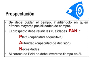 Prospectación
• Se debe cuidar el tiempo, invirtiéndolo en quien
  ofrezca mayores posibilidades de compra.
• El prospecto debe reunir las cualidades   PAN :
         Plata (capacidad adquisitiva)
         Autoridad (capacidad de decisión)
         Necesidades
• Si carece de PAN no debe invertirse tiempo en él.
 