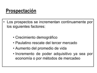 Prospectación
• Los prospectos se incrementan continuamente por
  los siguientes factores:

     • Crecimiento demográfico
     • Paulatino rescate del tercer mercado
     • Aumento del promedio de vida
     • Incremento de poder adquisitivo ya sea por
       economía o por métodos de mercadeo
 