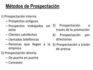 Métodos de Prospectación
1) Prospectación  interna
   – Prospectos antiguos
   – Prospectos trabajados sin 3) Prospectación       a
     éxito                       través de la promoción
   – Clientes satisfechos      4) Prospectación por
   – Llamadas telefónicas        directorios
   – Personas que llegan a la 5) Prospectación a través
     empresa                     de prensa
2) Prospectación directa
   – De puerta en puerta
   – Canvaseo
 