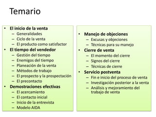 Temario
• El inicio de la venta
    – Generalidades                       • Manejo de objeciones
    – Ciclo de la venta                      – Excusas y objeciones
    – El producto como satisfactor           – Técnicas para su manejo
• El tiempo del vendedor                  • Cierre de venta
    –   Gestión del tiempo                   – El momento del cierre
    –   Enemigos del tiempo                  – Signos del cierre
    –   Planeación de la venta               – Técnicas de cierre
    –   Métodos de trabajo                • Servicio postventa
    –   El prospecto y la prospectación      – Fin e inicio del proceso de venta
    –   El precontacto                       – Investigación posterior a la venta
• Demostraciones efectivas                   – Análisis y mejoramiento del
    –   El acercamiento                        trabajo de venta
    –   El contacto inicial
    –   Inicio de la entrevista
    –   Modelo AIDA
 