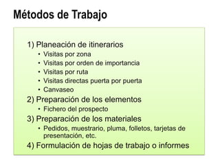Métodos de Trabajo

  1) Planeación de itinerarios
     •   Visitas por zona
     •   Visitas por orden de importancia
     •   Visitas por ruta
     •   Visitas directas puerta por puerta
     •   Canvaseo
  2) Preparación de los elementos
     • Fichero del prospecto
  3) Preparación de los materiales
     • Pedidos, muestrario, pluma, folletos, tarjetas de
       presentación, etc.
  4) Formulación de hojas de trabajo o informes
 