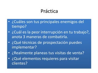 Práctica
• ¿Cuáles son tus principales enemigos del
  tiempo?
• ¿Cuál es la peor interrupción en tu trabajo?,
  anota 3 maneras de combatirla.
• ¿Qué técnicas de prospectación puedes
  implementar?
• ¿Realmente planeas tus visitas de venta?
• ¿Qué elementos requieres para visitar
  clientes?
 