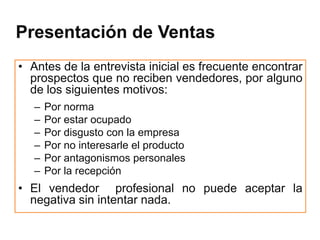 Presentación de Ventas
• Antes de la entrevista inicial es frecuente encontrar
  prospectos que no reciben vendedores, por alguno
  de los siguientes motivos:
   –   Por norma
   –   Por estar ocupado
   –   Por disgusto con la empresa
   –   Por no interesarle el producto
   –   Por antagonismos personales
   –   Por la recepción
• El vendedor profesional no puede aceptar la
  negativa sin intentar nada.
 