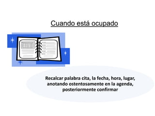 Cuando está ocupado




Recalcar palabra cita, la fecha, hora, lugar,
 anotando ostentosamente en la agenda,
        posteriormente confirmar
 