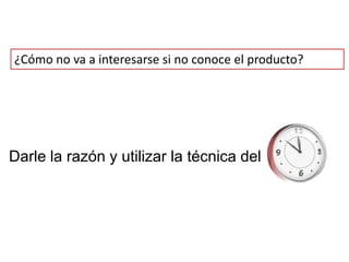 ¿Cómo no va a interesarse si no conoce el producto?




Darle la razón y utilizar la técnica del
 