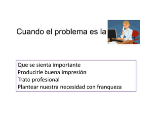 Cuando el problema es la



Que se sienta importante
Producirle buena impresión
Trato profesional
Plantear nuestra necesidad con franqueza
 
