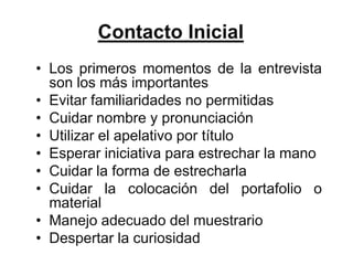 Contacto Inicial
• Los primeros momentos de la entrevista
  son los más importantes
• Evitar familiaridades no permitidas
• Cuidar nombre y pronunciación
• Utilizar el apelativo por título
• Esperar iniciativa para estrechar la mano
• Cuidar la forma de estrecharla
• Cuidar la colocación del portafolio o
  material
• Manejo adecuado del muestrario
• Despertar la curiosidad
 