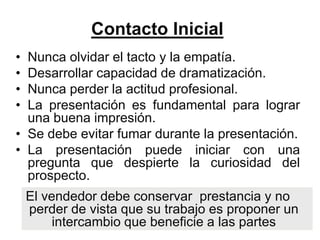 Contacto Inicial
• Nunca olvidar el tacto y la empatía.
• Desarrollar capacidad de dramatización.
• Nunca perder la actitud profesional.
• La presentación es fundamental para lograr
  una buena impresión.
• Se debe evitar fumar durante la presentación.
• La presentación puede iniciar con una
  pregunta que despierte la curiosidad del
  prospecto.
    El vendedor debe conservar prestancia y no
    perder de vista que su trabajo es proponer un
         intercambio que beneficie a las partes
 