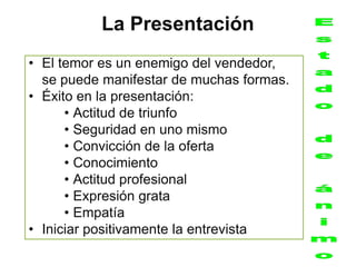 La Presentación
• El temor es un enemigo del vendedor,
  se puede manifestar de muchas formas.
• Éxito en la presentación:
      • Actitud de triunfo
      • Seguridad en uno mismo
      • Convicción de la oferta
      • Conocimiento
      • Actitud profesional
      • Expresión grata
      • Empatía
• Iniciar positivamente la entrevista
 