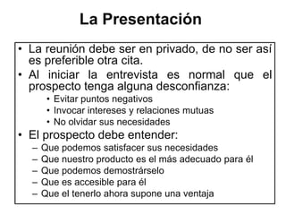 La Presentación
• La reunión debe ser en privado, de no ser así
  es preferible otra cita.
• Al iniciar la entrevista es normal que el
  prospecto tenga alguna desconfianza:
       • Evitar puntos negativos
       • Invocar intereses y relaciones mutuas
       • No olvidar sus necesidades
• El prospecto debe entender:
  –   Que podemos satisfacer sus necesidades
  –   Que nuestro producto es el más adecuado para él
  –   Que podemos demostrárselo
  –   Que es accesible para él
  –   Que el tenerlo ahora supone una ventaja
 