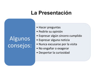 La Presentación

            • Hacer preguntas
            • Pedirle su opinión
            • Expresar algún sincero cumplido
 Algunos    • Expresar alguna noticia
consejos:   • Nunca excusarse por la visita
            • No engañar o exagerar
            • Despertar la curiosidad
 