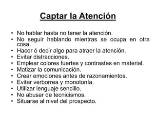 Captar la Atención
• No hablar hasta no tener la atención.
• No seguir hablando mientras se ocupa en otra
  cosa.
• Hacer ó decir algo para atraer la atención.
• Evitar distracciones.
• Emplear colores fuertes y contrastes en material.
• Matizar la comunicación.
• Crear emociones antes de razonamientos.
• Evitar verborrea y monotonía.
• Utilizar lenguaje sencillo.
• No abusar de tecnicismos.
• Situarse al nivel del prospecto.
 