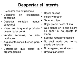 Despertar el Interés
• Presentar con entusiasmo
                                   •   Hacer pausas
• Colocarlo    en    situaciones
  concretas                        •   Insistir y repetir
• Destacar    ventajas    menos    •   Tener un plan
  conocidas                        •   Dejar precio hasta el final
• Hacer ver lo que el producto     •   Que piense en lo que dejará
  puede hacer por él                   de ganar si no acepta la
• Vender servicios, no solo            oferta
  productos                        •   Solicitar retroalimentación
• Argumentaciones fuertes para     •   No decir nada que no se
  el final                             pueda demostrar
• Cerciorarse que sigue la         •   No exagerar, ser sincero
  argumentación                    •   Dramatizar oferta
 