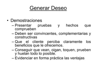 Generar Deseo

• Demostraciones
  – Presentar     pruebas     y   hechos      que
    comprueben
  – Deben ser convincentes, complementarias y
    constructivas
  – Que el cliente perciba claramente los
    beneficios que le ofrecemos.
  – Conseguir que vean, oigan, toquen, prueben
    y huelan todo lo posible.
  – Evidenciar en forma práctica las ventajas
 
