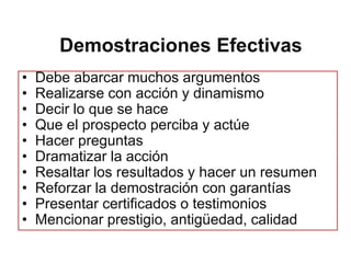 Demostraciones Efectivas
•   Debe abarcar muchos argumentos
•   Realizarse con acción y dinamismo
•   Decir lo que se hace
•   Que el prospecto perciba y actúe
•   Hacer preguntas
•   Dramatizar la acción
•   Resaltar los resultados y hacer un resumen
•   Reforzar la demostración con garantías
•   Presentar certificados o testimonios
•   Mencionar prestigio, antigüedad, calidad
 